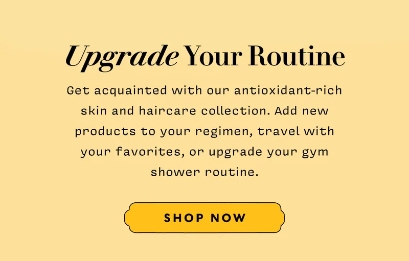Upgrade Your Routine   Get acquainted with our antioxidant-rich skin and haircare collection. Add new products to your regimen, travel with your favorites, or upgrade your gym shower routine.   SHOP NOW