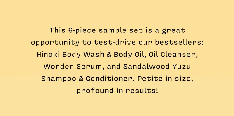 This 6-piece sample set is a great opportunity to test-drive our bestsellers: Hinoki Body Wash & Body Oil, Oil Cleanser, Wonder Serum, and Sandalwood Yuzu Shampoo & Conditioner. Petite in size, profound in results!