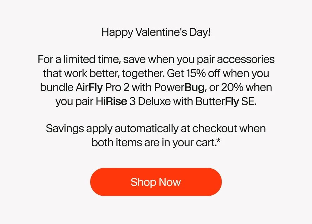 Happy Valentine's Day! For a limited time, save when you pair accessories that work better, together. Get 15% off when you bundle AirFly Pro 2 with PowerBug, or 20% when you pair HiRise 3 Deluxe with ButterFly SE. Savings apply automatically at checkout when both items are in your cart.