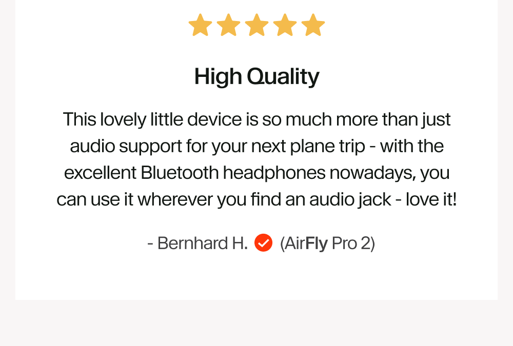 High Quality This lovely little device is so much more than just audio support for your next plane trip - with the excellent Bluetooth headphones nowadays, you can use it wherever you find an audio jack - love it!