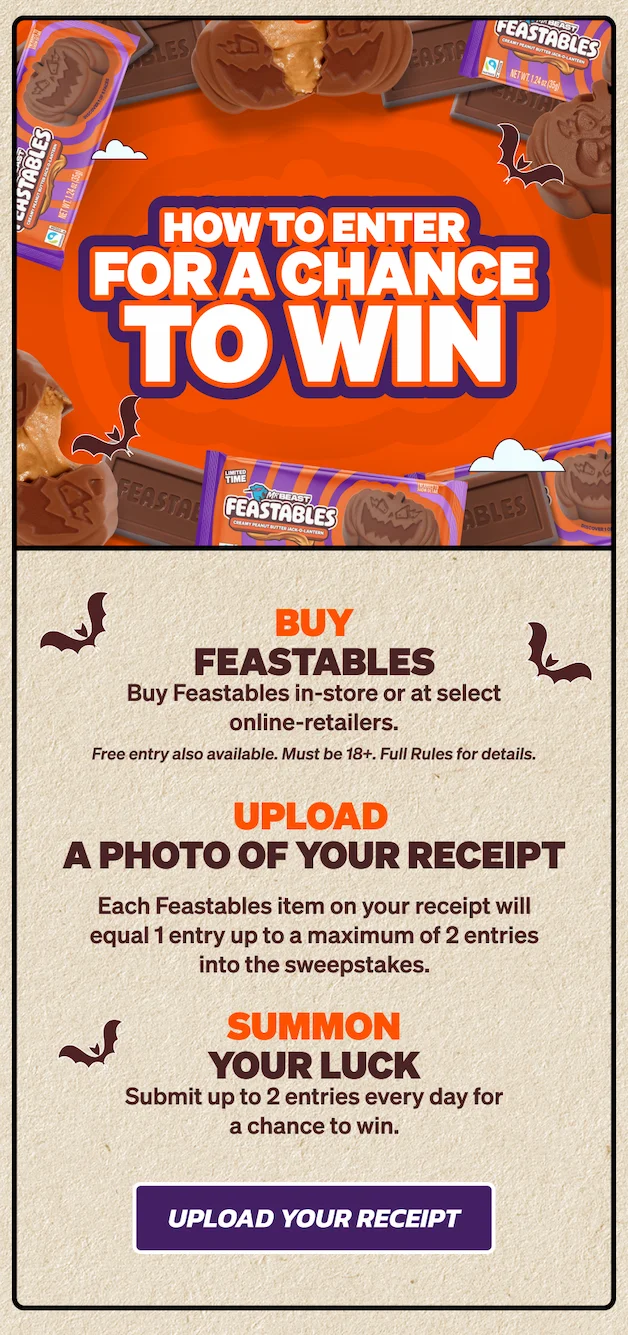 HOW TO ENTER FOR A CHANCE TO WIN: 1. Buy Feastables in-store or at select online-retailers (Free entry also available, see full rules for details). 2) Upload a photo of your receipt. Each Feastables item on your receipt will equal 1 entry up to a maximum of 2 entries into the daily drawing corresponding to the date of your entry. 3. Summon your luck. Submit up to 2 entries every day for a chance to win. Upload your receipt now!