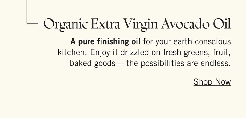 Organic Extra Virgin Avocado Oil A pure finishing oil for your earth conscious kitchen. Enjoy it drizzled on fresh greens, fruit, baked goods—the possibilities are endless. Shop Now.