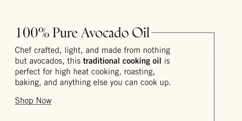 100% Pure Avocado Oil  Chef crafted, light, and made from nothing but avocados, this traditional cooking oil is perfect for high heat cooking, roasting, baking, and anything else you can cook up. Shop Now.