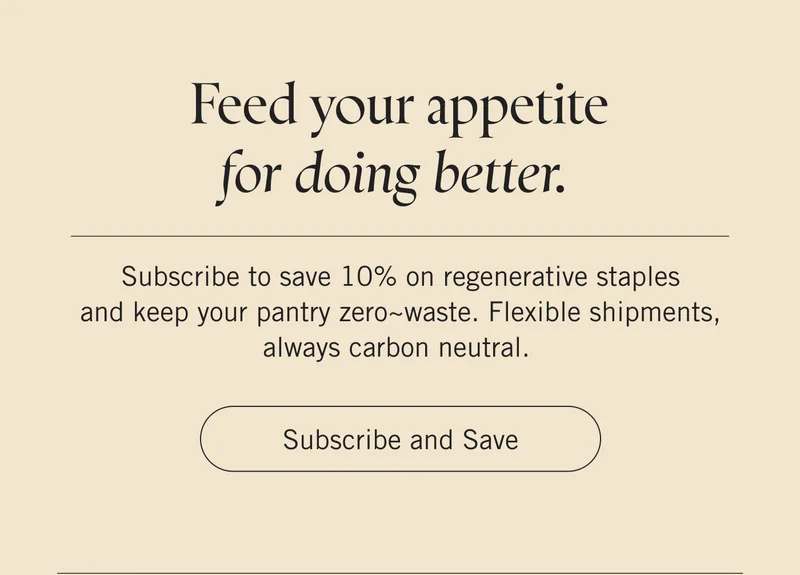 Feed your appetite for doing better.  Subscribe to save 10% on regenerative staples and keep your pantry zero~waste. Flexible shipments, always carbon neutral. Subscribe and Save.