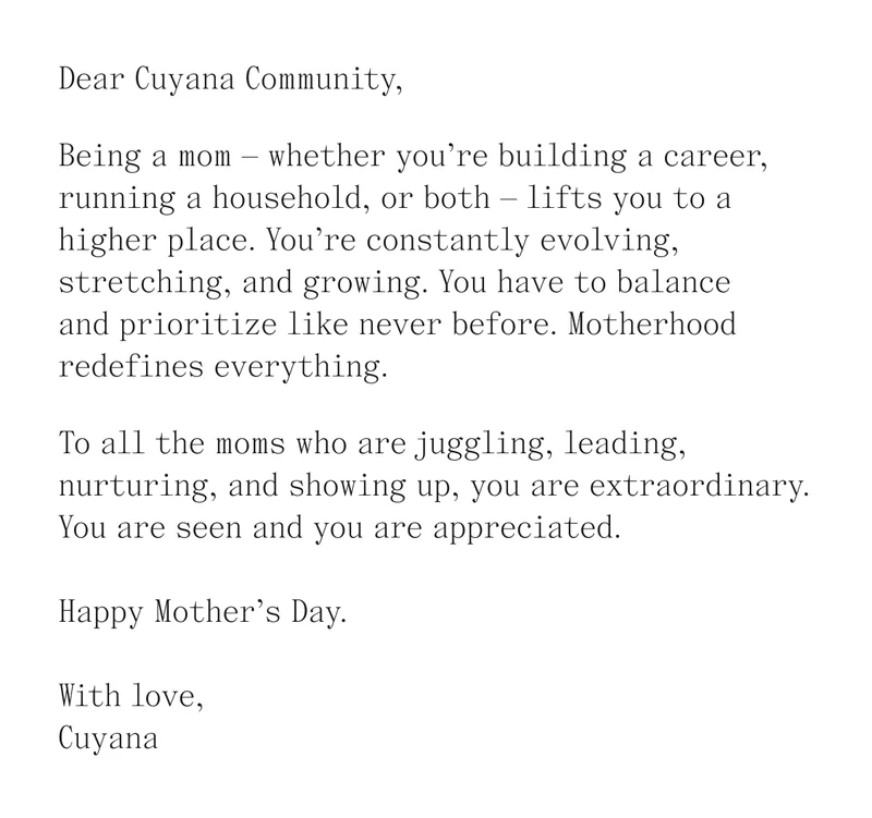 Dear Cuyana Community, Being a mom -whether you're building a career, running a household, or both - lifts you to a higher place. You're constantly evolving, stretching, and growing. You have to balance and prioritize like never before. Motherhood redefines everything. To all the moms who are juggling, leading, nurturing, and showing up, you are extraordinary. You are seen and appreciated. Happy Mother's Day. With love, Cuyana