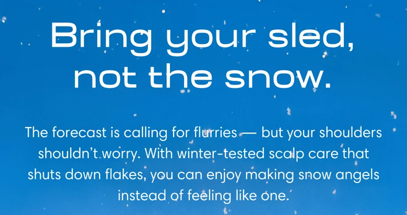 Bring your sled, not the snow. | The forecast is calling for flurries - but your shoulders shouldn't worry. With winter-tested scalp care that shuts down flakes, you can enjoy making snow angels instead of feeling like one