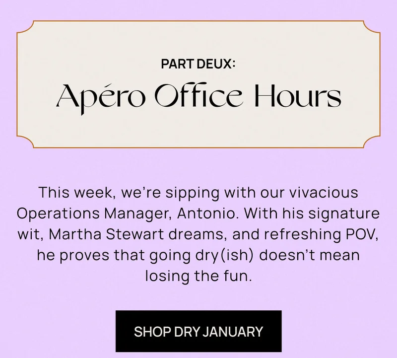 Apéro Office Hours: Part Deux | This week, we’re sipping with our vivacious Operations Manager, Antonio. With his signature wit, Martha Stewart dreams, and refreshing POV, he proves that going dry(ish) doesn’t mean losing the fun.  | SHOP DRY JANUARY