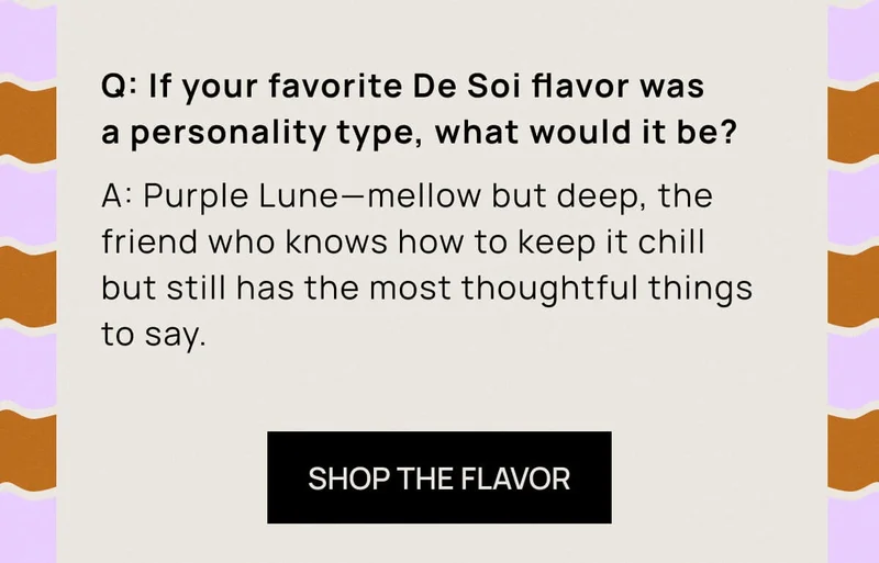 Q: If your favorite De Soi flavor was a personality type, what would it be? A: Purple Lune—mellow but deep, the friend who knows how to keep it chill but still has the most thoughtful things to say. | SHOP THE FLAVOR