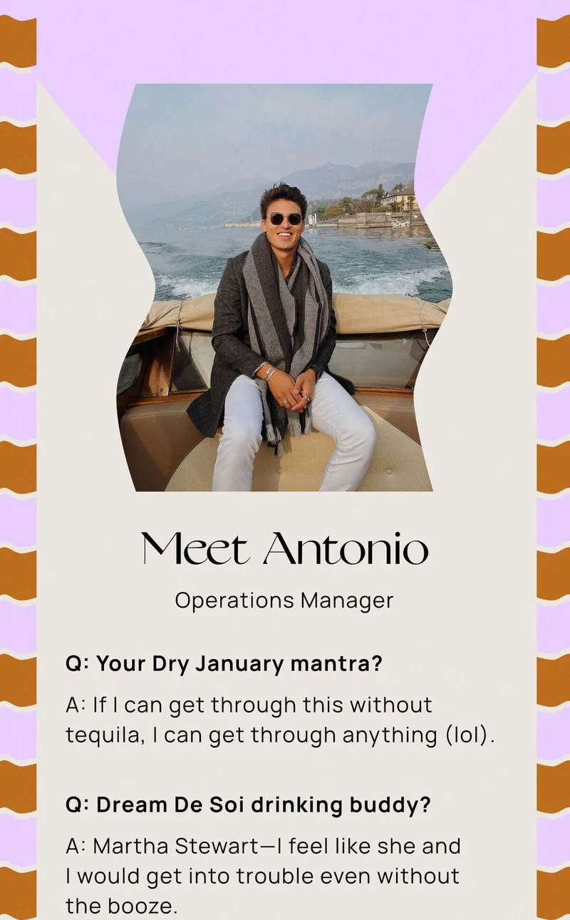 MEET ANTONIO | OPERATIONS MANAGER | Q: Your Dry January mantra? A: If I can get through this without tequila, I can get through anything (lol). |  Q: Dream De Soi drinking buddy? A: Martha Stewart—I feel like she and I would get into trouble even without the booze. |