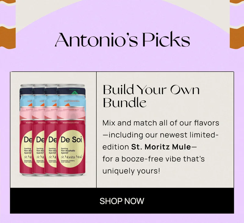 ANTONIO'S PICKS | Build Your Own Bundle  | Mix and match all of our flavors—including our newest limited-edition St. Moritz Mule—for a booze-free vibe that’s uniquely yours!  | SHOP NOW