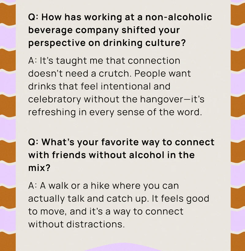 Q: How has working at a non-alcoholic beverage company shifted your perspective on drinking culture? A: It’s taught me that connection doesn’t need a crutch. People want drinks that feel intentional and celebratory without the hangover—it’s refreshing in every sense of the word. |  Q: What's your favorite way to connect with friends without alcohol in the mix? A: A walk or a hike where you can actually talk and catch up. It feels good to move, and it’s a way to connect without distractions.