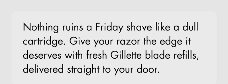 Nothing ruins a Friday shave like a dull cartridge. Give your razor the edge it deserves with fresh Gillette blade refills, delivered straight to your door.