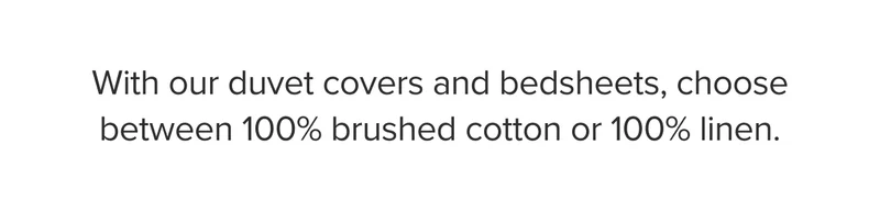 With our duvet covers and bedsheets, choose between 100% brushed cotton or 100% linen.