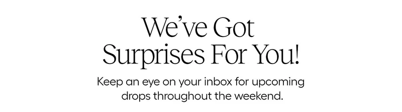 We've Got Surprises for You! Keep an eye on your inbox for upcoming drops throughout the weekend.
