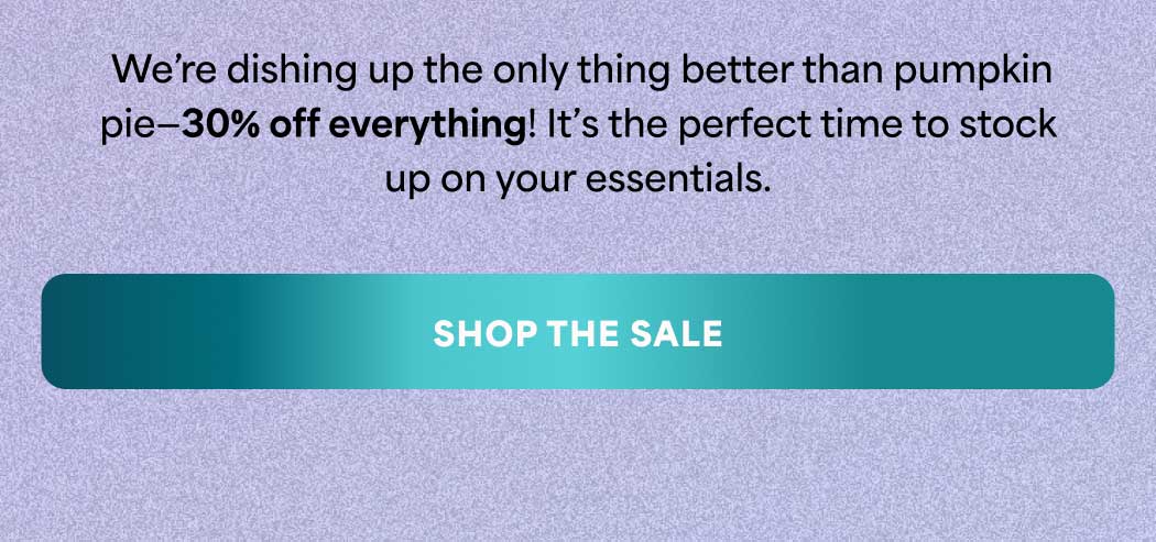 We're dishing up the only thing better than pumpkin pie—30% off everything! It's the perfect time to stock up on your essentials. -- SHOP THE SALE