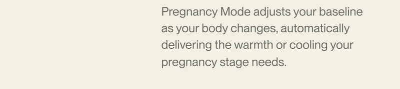 Pregnancy Mode adjusts your baseline as your body changes, automatically delivering the warmth or cooling your pregnancy stage needs.