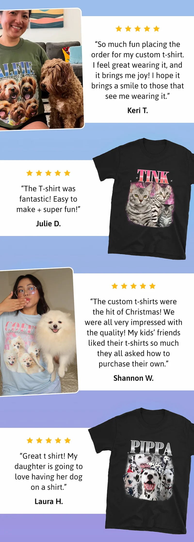 "So much fun placing the order for my custom t-shirt. I feel great wearing it, and it brings me joy! I hope it brings a smile to those that see me wearing it." Keri T.  "The custom t-shirts were the hit of Christmas! We were all very impressed with the quality! My kids’ friends liked their t-shirts so much they all asked how to purchase their own." Shannon W.  "The T-shirt was fantastic! Easy to make + super fun!" Julie D.  "Great t shirt! My daughter is going to love having her dog on a shirt. Laura H.