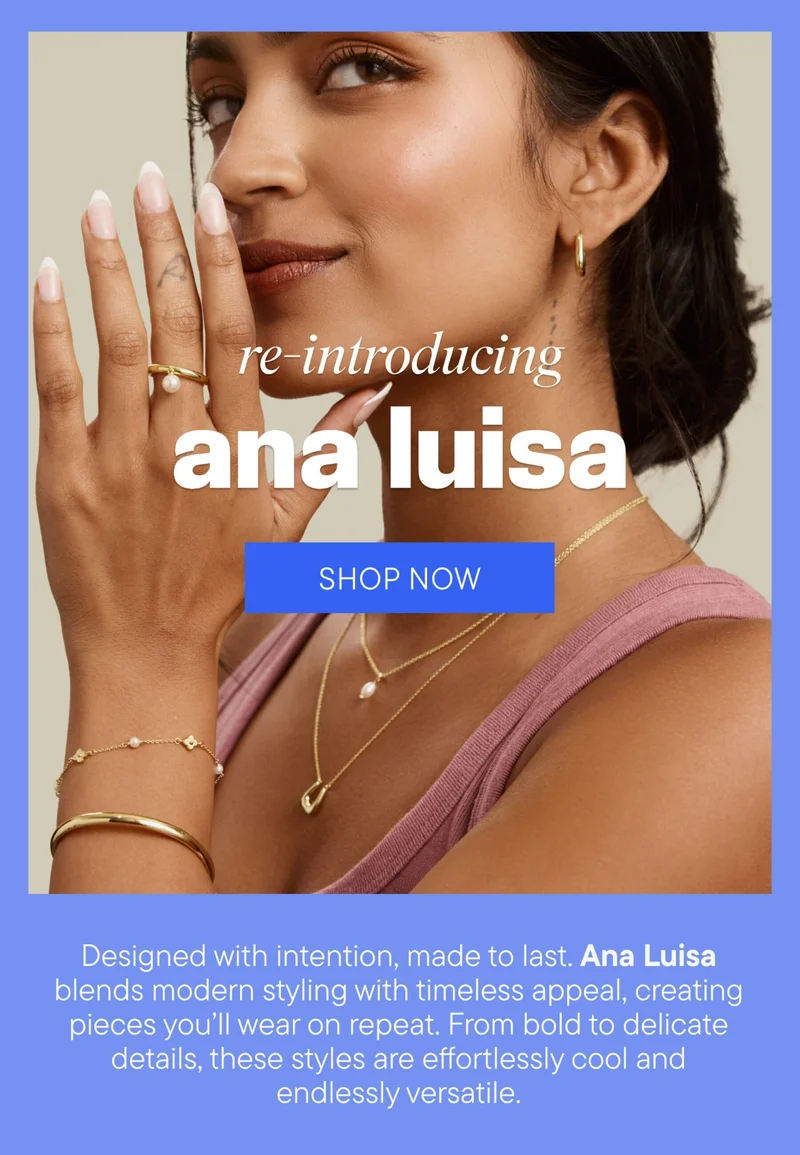 re-introducing ana luisa. SHOP NOW. Designed with intention, made to last. Ana Luisa blends modern styling with timeless appeal, creating pieces you'll wear on repeat. From bold to delicate detais, these styles are effortlessly cool and endlessly versatile.