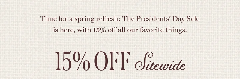 Time for a spring refresh: The Presidents’ Day sale is here, with 15% off all our favorite things. | 15% OFF Sitewide