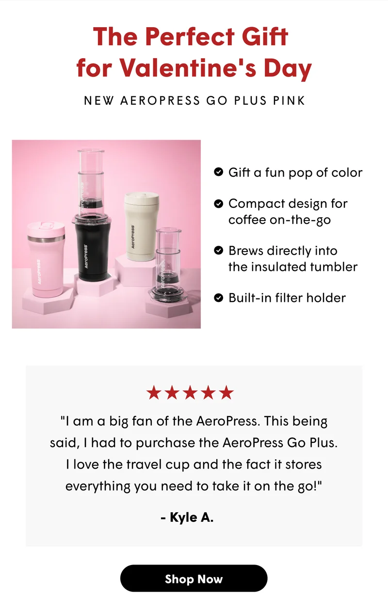 The Perfect Gift  for Valentine's Day New AeroPress Go Plus Pink Gift a fun pop of color Compact design for coffee on-the-go Brews directly into  the insulated tumbler Built-in filter holder "I am a big fan of the AeroPress. This being said, I had to purchase the AeroPress Go Plus. I love the travel cup and the fact it stores everything you need to take it on the go!" - Kyle A. [SHOP NOW]