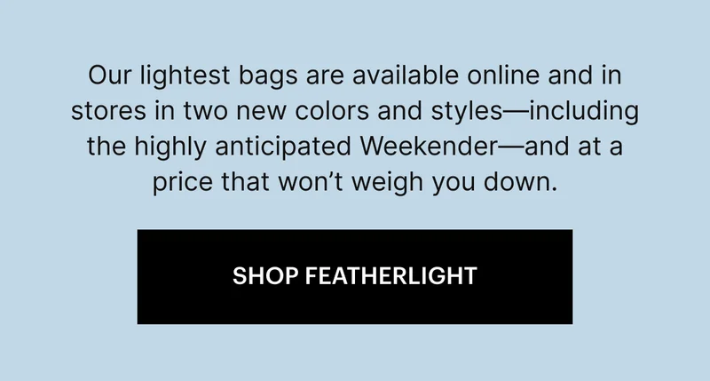 Our lightest bags are available online and in stores in two new colors and styles—including the highly anticipated Weekender—and at a price that won’t weigh you down.