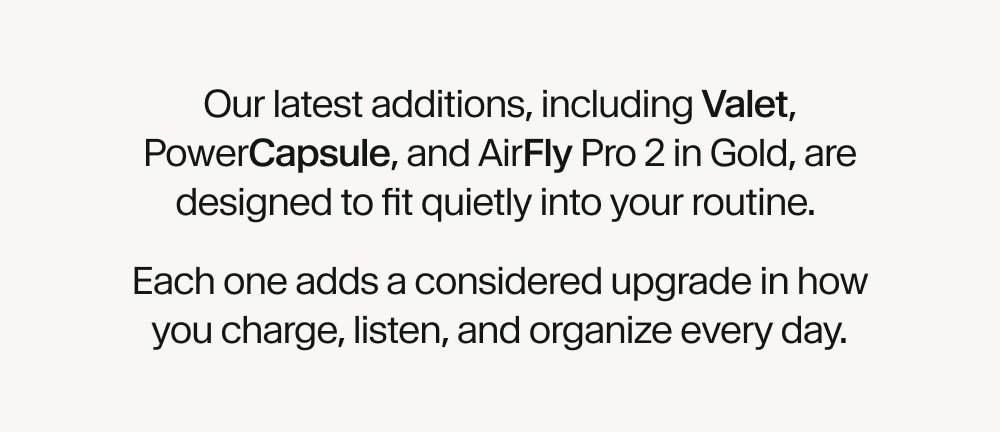 Our latest additions, including Valet, PowerCapsule, and AirFly Pro 2 in Gold, are designed to fit quietly into your routine.  Each one adds a considered upgrade in how you charge, listen, and organize every day.