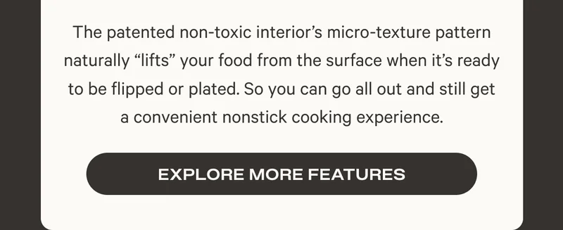 The patented non-toxic interior’s micro-texture pattern naturally “lifts” your food from the surface when it’s ready to be flipped or plated. So you can go all out and still get a convenient nonstick cooking experience.