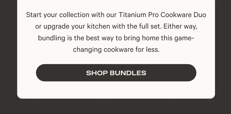 Start your collection with our Titanium Pro Cookware Duo or upgrade your kitchen with the full set. Either way, bundling is the best way to bring home this game-changing cookware for less.
