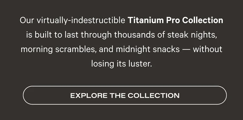 Our virtually-indestructible Titanium Pro Collection is built to last through thousands of steak nights, morning scrambles, and midnight snacks — without losing its luster. Shop the Set