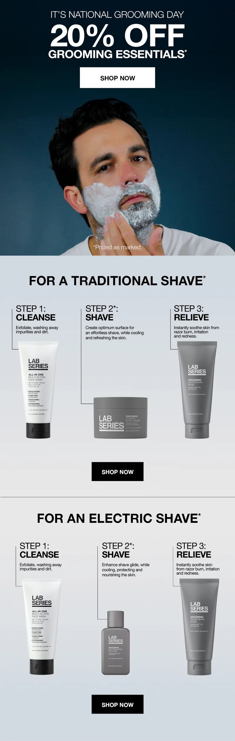 IT IS NATIONAL GROOMING DAY 20% OFF GROOMING ESSENTIALS* | SHOP NOW | *Priced as marked. | FOR A TRADITIONAL SHAVE* | STEP 1: CLEANSE | Exfoliate, washing away impurities and dirt. | STEP 2*: SHAVE | Create optimum surface for an effortless shave, while cooling and refreshing the skin. | STEP 3: RELIEVE | Instantly soothe skin from razor burn. irritation and redness. | SHOP NOW | FOR AN ELECTRIC SHAVE* | STEP 1: CLEANSE Exfoliate, washing away impurities and dirt. | STEP 2*: SHAVE Enhance shave glide, while cooling, protecting and nourishing the skin. | STEP 3: RELIEVE Instantly soothe skin from razor burn, irritation and redness. | Show Now