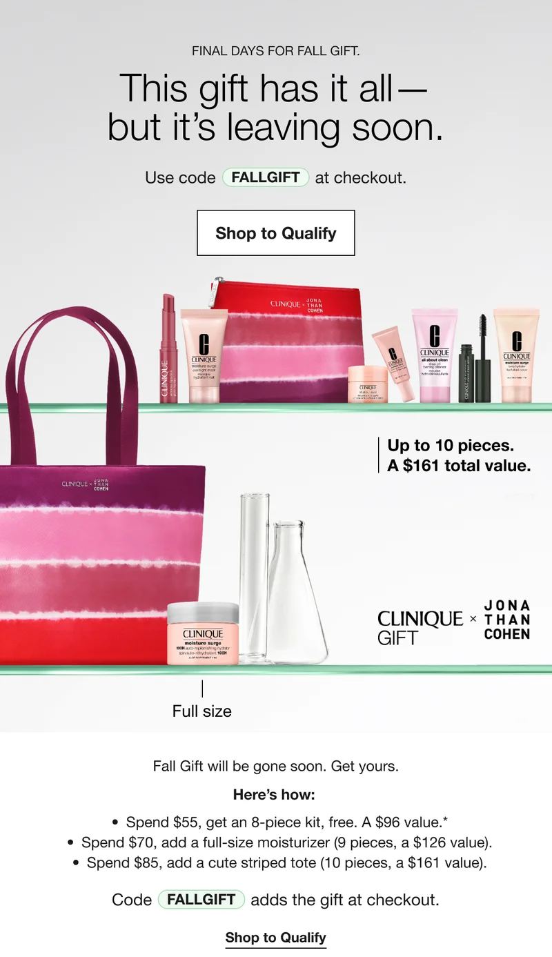FINAL DAYS FOR FALL GIFT. This gift has it all-but it's leaving soon. Use code discount code at checkout. Shop to Qualify Up to 10 pieces. A $161 total value. CLINIQUE GIFT × JONA THAN COHEN Full size Fall Gift will be gone soon. Get yours. Here's how: Spend $55, get an 8-piece kit, free. A $96 value.* Spend $70, add a full-size moisturizer (9 pieces, a $126 value). Spend $85, add a cute striped tote (10 pieces, a $161 value). Code discount code adds the gift at checkout. Shop to Qualify