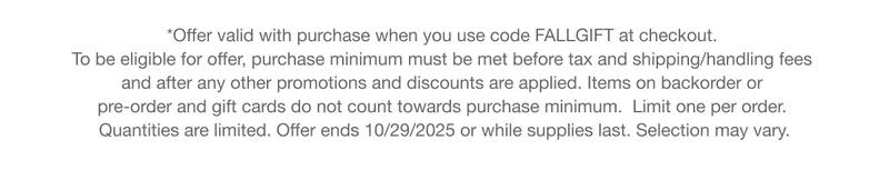 *Offer valid with purchase when you use code discount code at checkout. To be eligible for offer, purchase minimum must be met before tax and shipping/handling fees and after any other promotions and discounts are applied. Items on backorder or pre-order and gift cards do not count towards purchase minimum. Limit one per order. Quantities are limited. Offer ends 10/27/2025 or while supplies last. Selection may vary.