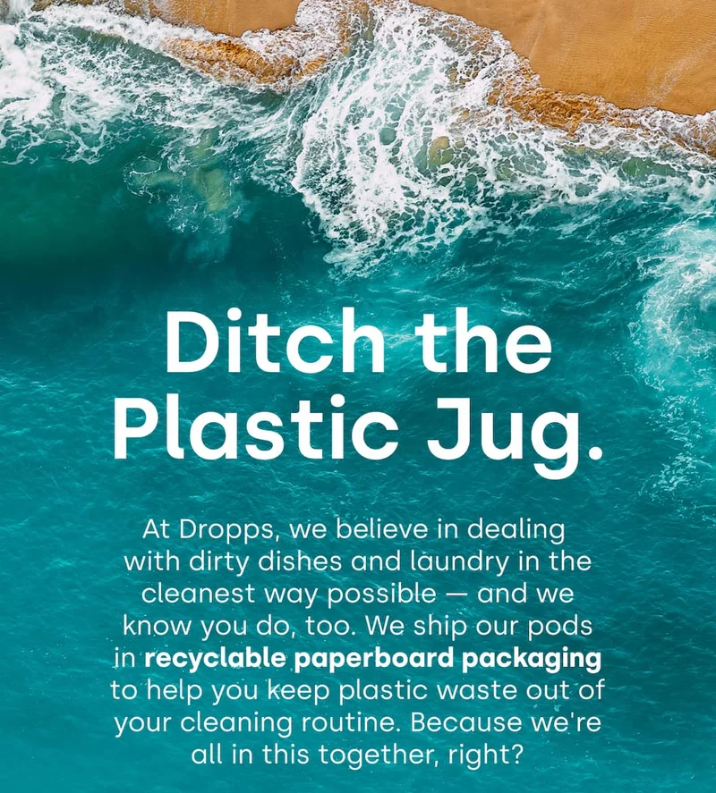 Dig the Planet? Ditch the Plastic Jug. At Dropps, we believe in dealing  with dirty dishes and laundry in the cleanest way possible — and we know you do, too. We ship our pods in recyclable paperboard packaging to help you keep plastic waste out of your cleaning routine. Because we're all in this together, right?