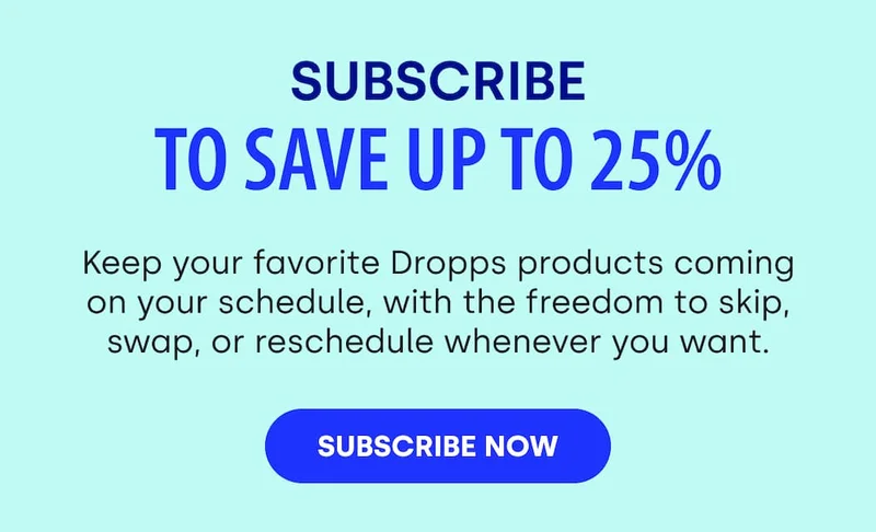 SUBSCRIBE TO SAVE UP TO 25% Keep your favorite Dropps products coming on your schedule, with the freedom to skip, swap, or reschedule whenever you want. [SUBSCRIBE NOW]