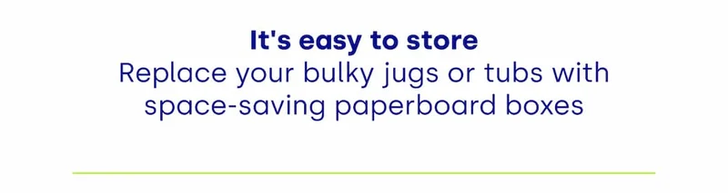 It's easy to store Replace your bulky jugs or tubs with space-saving paperboard boxes