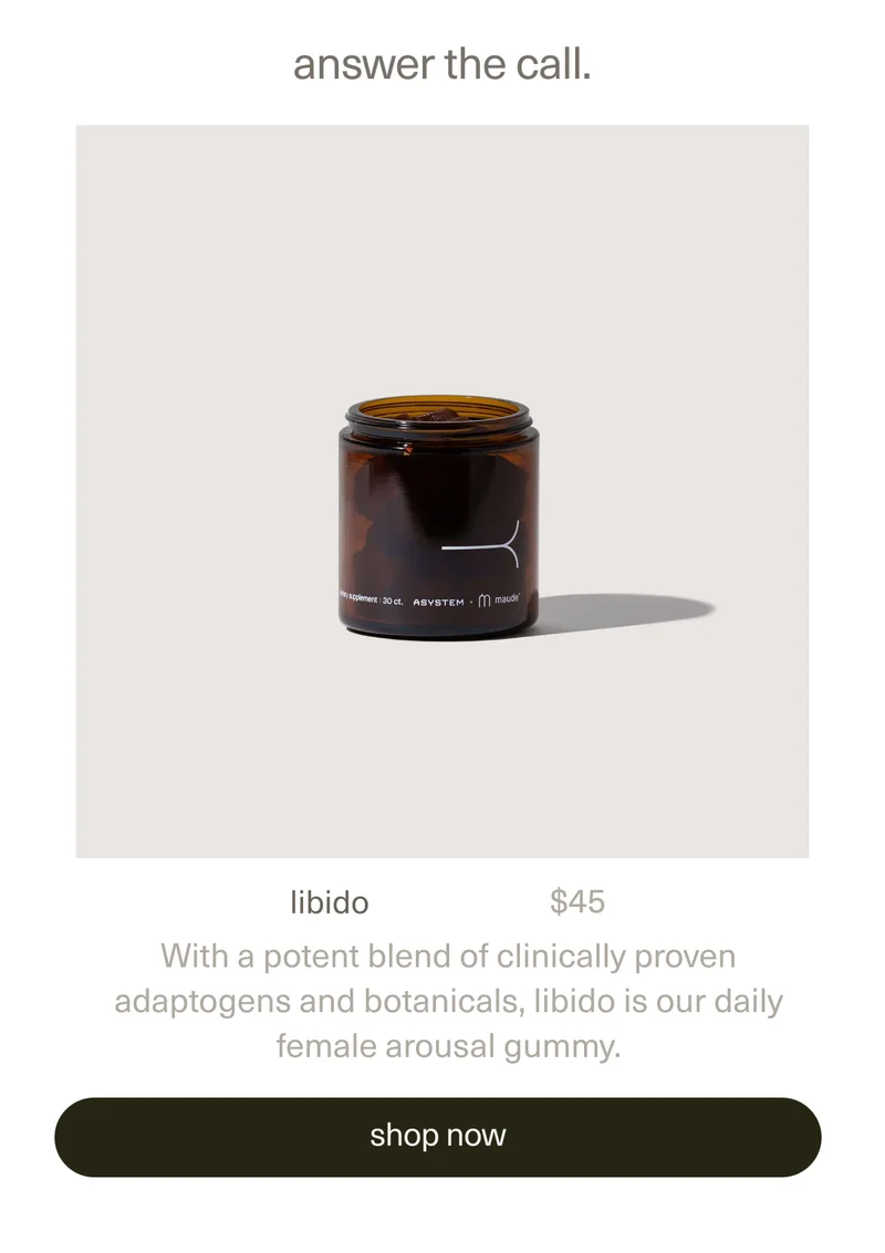 answer the call. | libido | $45 | With a potent blend of clinically proven adaptogens and botanicals,&nbsp;libido is our daily female arousal gummy. | [ shop now ]