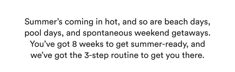 Summer’s coming in hot, and so are beach days, pool days, and spontaneous weekend getaways. You’ve got 8 weeks to get summer-ready, and we’ve got the 3-step routine to get you there.