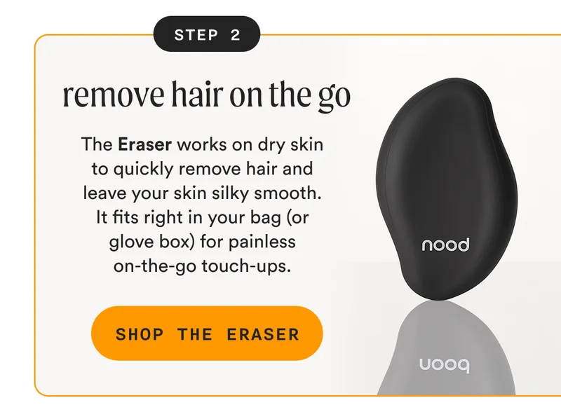 STEP 2: remove hair on the go - The Eraser works on dry skin to quickly remove hair and leave your skin silky smooth. It fits right in your bag (or glove box) for painless on-the-go touch-ups. - SHOP THE ERASER