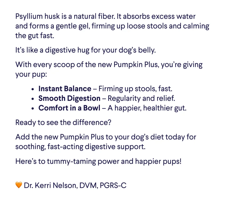 Text: Psyllium husk is a natural fiber. It absorbs excess water and forms a gentle gel, firming up loose stools and calming the gut fast.    It’s like a digestive hug for your dog’s belly. With every scoop of the new Pumpkin Plus, you’re giving your pup: Instant Balance – Firming up stools, fast. Smooth Digestion – Regularity and relief. Comfort in a Bowl – A happier, healthier gut. Ready to see the difference?  Add the new Pumpkin Plus to your dog’s diet today for soothing, fast-acting digestive support. Here’s to tummy-taming power and happier pups!  🧡 Dr. Kerri Nelson, DVM, PGRS-C