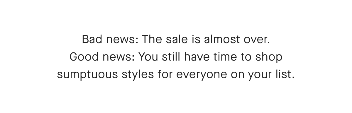 Bad news: The sale is almost over. Good news: You still have time to shop sumptuous styles for everyone on your list.