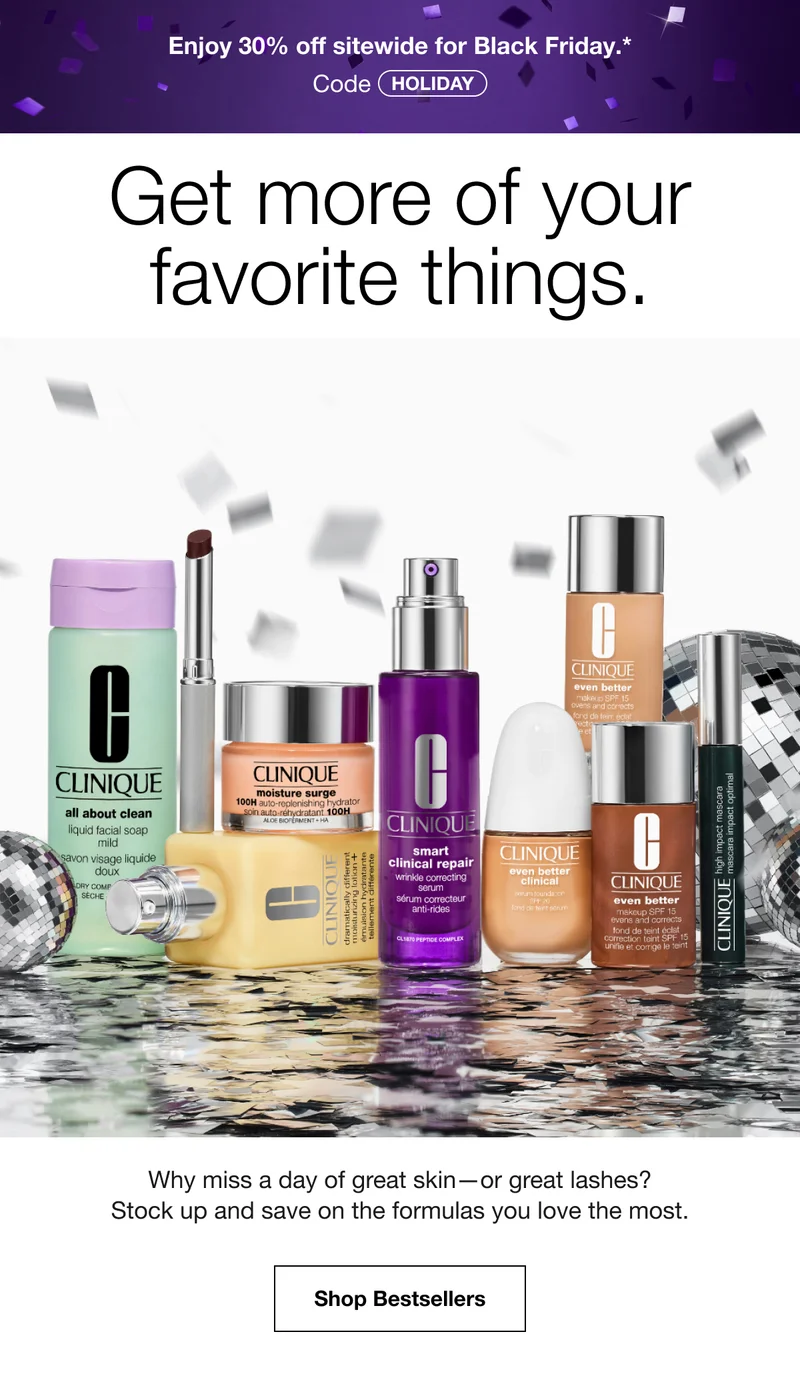 Enjoy 30% off sitewide for Black Friday.* | Code discount code | Get more of your favorite things. | Why miss a day of great skin—or great lashes? Stock up and save on the formulas you love the most. | Shop Bestsellers