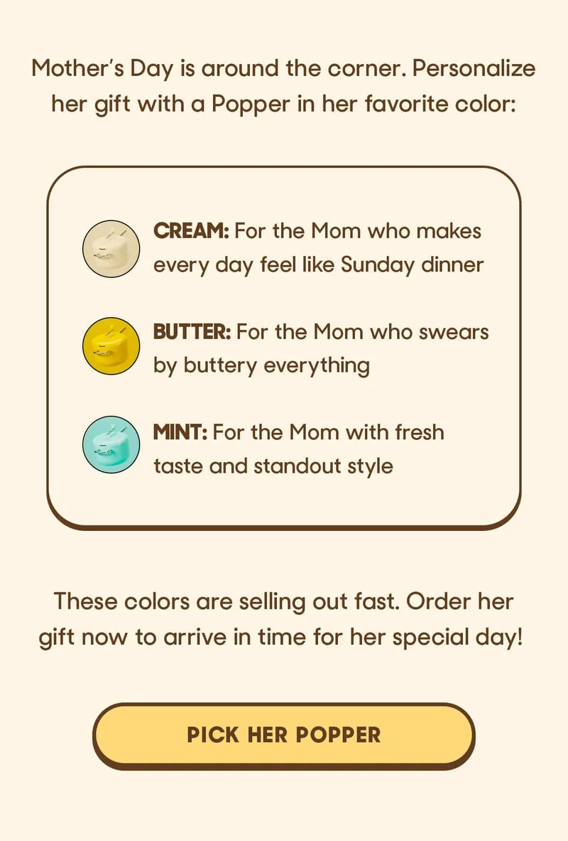 Mother’s Day is around the corner. Personalize her gift with a Popper in her favorite color:  Cream: For the Mom who makes every day feel like Sunday dinner Butter: For the Mom who swears by buttery everything Mint: For the Mom with fresh taste and standout style  These colors are selling out fast. Order her gift now to arrive in time for her special day! PICK HER POPPER