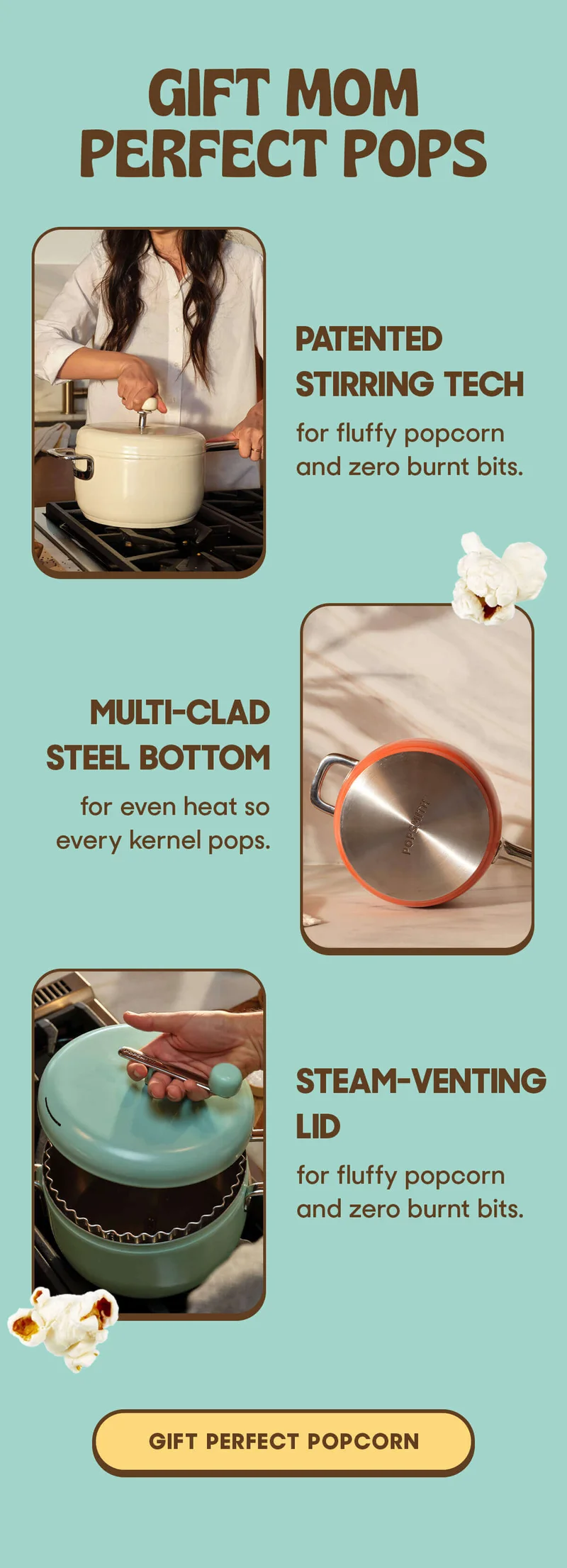 Gift Mom Perfect Pops Patented Stirring Tech for fluffy popcorn and zero burnt bits.   Multi-Clad Steel Bottom for even heat so every kernel pops.   Steam-Venting Lid for a crisp crunch—no soggy batches. GIFT PERFECT POPCORN