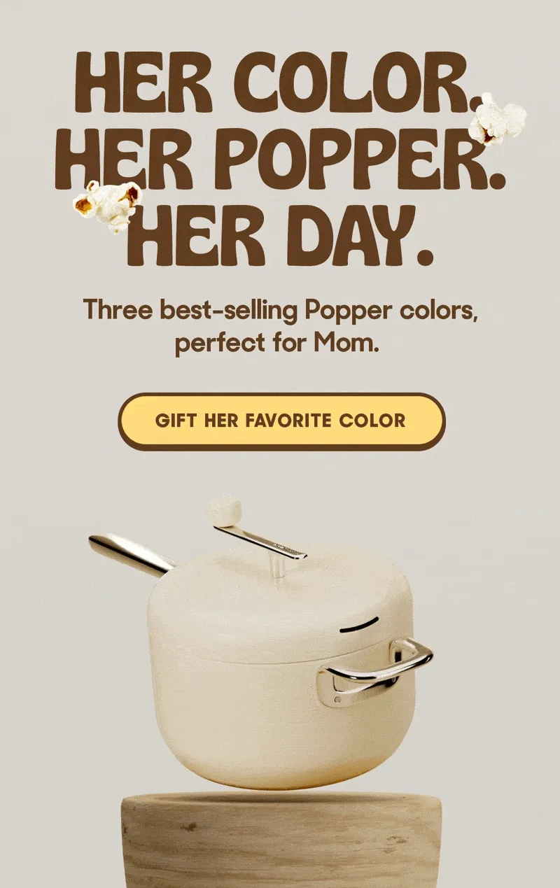 Her Color. Her Popper. Her Day. Three best-selling Popper colors, perfect for Mom. GIFT HER FAVORITE COLOR