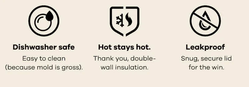 Dishwasher safe. Easy to clean (because mold is gross). Hot stays hot. Thank you, double-wall insulation. Leakproof. Snug, secure lid for the win.