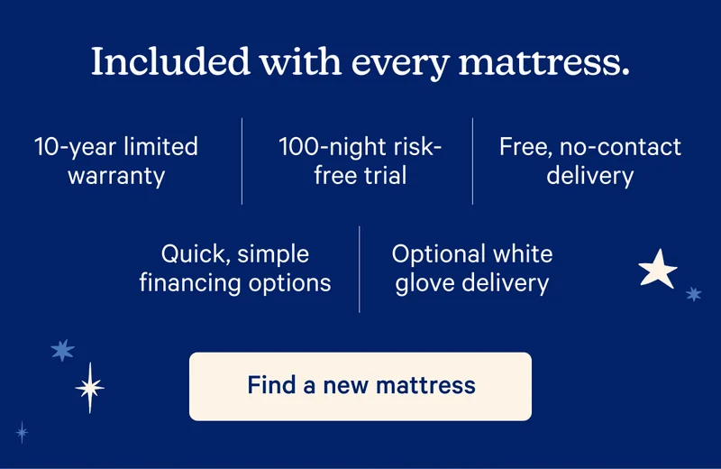 Included with every mattress. 10-year limited warranty, 100-night risk-free trial, Free, no-contact delivery, Quick, simple financing options, Optional white glove delivery.