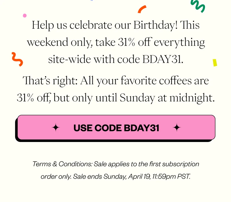 Help us celebrate our Birthday! This weekend only, take 31% off everything site-wide with code BDAY31. That’s right: All your favorite coffees are 31% off, but only until Sunday at midnight. CTA: BDAY31.  Terms & Conditions: Sale applies to the first subscription order only. Sale ends Sunday, April 19, 11:59pm PST.
