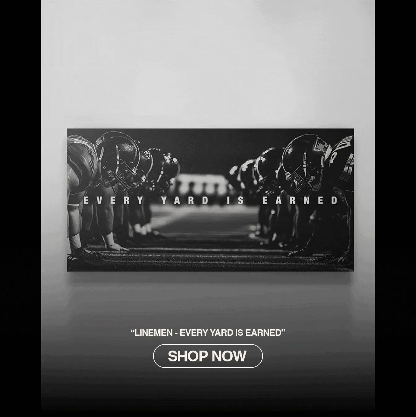 Animated GIF showcasing a black-and-white wall art print of two opposing football lines facing off at the line of scrimmage. Bold text across the canvas reads ‘EVERY YARD IS EARNED.’ The animation ends with product text: ‘LINEMEN - EVERY YARD IS EARNED’ and a white button below that says ‘SHOP NOW. Animated GIF showcasing a black-and-white wall art print of two opposing football lines facing off at the line of scrimmage. Bold text across the canvas reads ‘EVERY YARD IS EARNED.’ The animation ends with product text: ‘LINEMEN - EVERY YARD IS EARNED’ and a white button below that says ‘SHOP NOW.