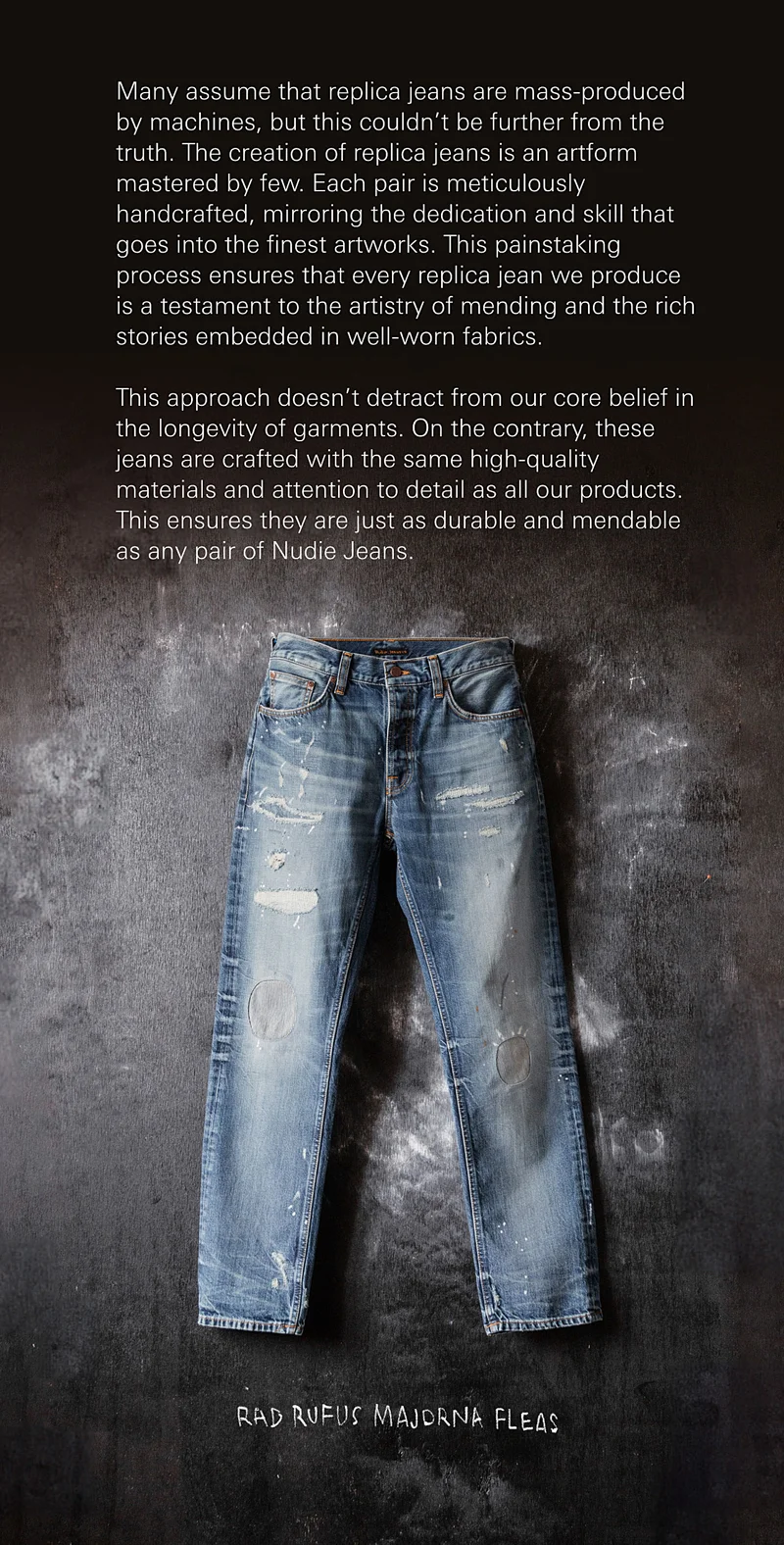 Many assume that replica jeans are mass-produced by machines, but this couldn’t be further from the truth. The creation of replica jeans is an artform mastered by few. Each pair is meticulously handcrafted, mirroring the dedication and skill that goes into the finest artworks. This painstaking process ensures that every replica jean we produce is a testament to the artistry of mending and the rich stories embedded in well-worn fabrics.    This approach doesn’t detract from our core belief in the longevity of garments. On the contrary, these jeans are crafted with the same high-quality materials and attention to detail as all our products. This ensures they are just as durable and mendable as any pair of Nudie Jeans. Rad Rufus Majorna Fleas
