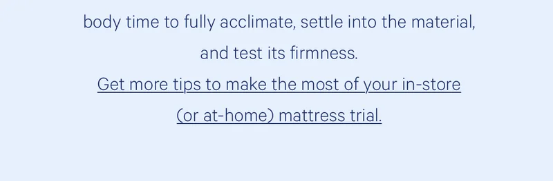 Lie on your trial mattress for at least 20 minutes. This gives your body time to fully acclimate, settle into the material, and test its firmness.